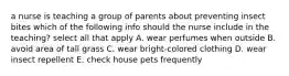 a nurse is teaching a group of parents about preventing insect bites which of the following info should the nurse include in the teaching? select all that apply A. wear perfumes when outside B. avoid area of tall grass C. wear bright-colored clothing D. wear insect repellent E. check house pets frequently