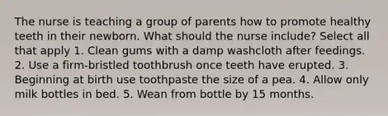 The nurse is teaching a group of parents how to promote healthy teeth in their newborn. What should the nurse include? Select all that apply 1. Clean gums with a damp washcloth after feedings. 2. Use a firm-bristled toothbrush once teeth have erupted. 3. Beginning at birth use toothpaste the size of a pea. 4. Allow only milk bottles in bed. 5. Wean from bottle by 15 months.