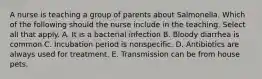 A nurse is teaching a group of parents about Salmonella. Which of the following should the nurse include in the teaching. Select all that apply. A. It is a bacterial infection B. Bloody diarrhea is common C. Incubation period is nonspecific. D. Antibiotics are always used for treatment. E. Transmission can be from house pets.