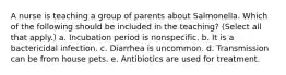 A nurse is teaching a group of parents about Salmonella. Which of the following should be included in the teaching? (Select all that apply.) a. Incubation period is nonspecific. b. It is a bactericidal infection. c. Diarrhea is uncommon. d. Transmission can be from house pets. e. Antibiotics are used for treatment.