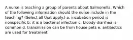 A nurse is teaching a group of parents about Salmonella. Which of the following information should the nurse include in the teaching? (Select all that apply.) a. incubation period is nonspecific b. it is a bacterial infection c. bloody diarrhea is common d. transmission can be from house pets e. antibiotics are used for treatment