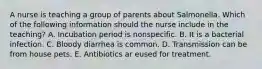 A nurse is teaching a group of parents about Salmonella. Which of the following information should the nurse include in the teaching? A. Incubation period is nonspecific. B. It is a bacterial infection. C. Bloody diarrhea is common. D. Transmission can be from house pets. E. Antibiotics ar eused for treatment.