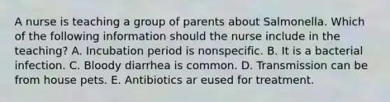 A nurse is teaching a group of parents about Salmonella. Which of the following information should the nurse include in the teaching? A. Incubation period is nonspecific. B. It is a bacterial infection. C. Bloody diarrhea is common. D. Transmission can be from house pets. E. Antibiotics ar eused for treatment.