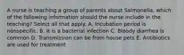 A nurse is teaching a group of parents about Salmonella, which of the following information should the nurse include in the teaching? Select all that apply. A. Incubation period is nonspecific. B. It is a bacterial infection C. Bloody diarrhea is common D. Transmission can be from house pets E. Antibiotics are used for treatment