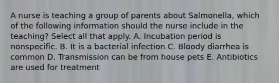 A nurse is teaching a group of parents about Salmonella, which of the following information should the nurse include in the teaching? Select all that apply. A. Incubation period is nonspecific. B. It is a bacterial infection C. Bloody diarrhea is common D. Transmission can be from house pets E. Antibiotics are used for treatment