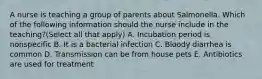 A nurse is teaching a group of parents about Salmonella. Which of the following information should the nurse include in the teaching?(Select all that apply) A. Incubation period is nonspecific B. It is a bacterial infection C. Bloody diarrhea is common D. Transmission can be from house pets E. Antibiotics are used for treatment