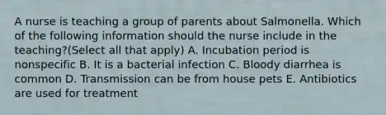 A nurse is teaching a group of parents about Salmonella. Which of the following information should the nurse include in the teaching?(Select all that apply) A. Incubation period is nonspecific B. It is a bacterial infection C. Bloody diarrhea is common D. Transmission can be from house pets E. Antibiotics are used for treatment