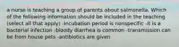 a nurse is teaching a group of parents about salmonella. Which of the following information should be included in the teaching (select all that apply) -incubation period is nonspecific -it is a bacterial infection -bloody diarrhea is common -transmission can be from house pets -antibiotics are given