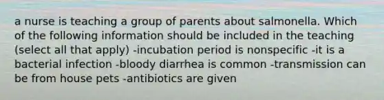 a nurse is teaching a group of parents about salmonella. Which of the following information should be included in the teaching (select all that apply) -incubation period is nonspecific -it is a bacterial infection -bloody diarrhea is common -transmission can be from house pets -antibiotics are given