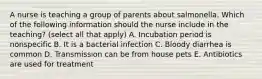 A nurse is teaching a group of parents about salmonella. Which of the following information should the nurse include in the teaching? (select all that apply) A. Incubation period is nonspecific B. It is a bacterial infection C. Bloody diarrhea is common D. Transmission can be from house pets E. Antibiotics are used for treatment