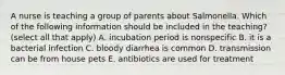 A nurse is teaching a group of parents about Salmonella. Which of the following information should be included in the teaching? (select all that apply) A. incubation period is nonspecific B. it is a bacterial infection C. bloody diarrhea is common D. transmission can be from house pets E. antibiotics are used for treatment