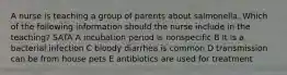 A nurse is teaching a group of parents about salmonella. Which of the following information should the nurse include in the teaching? SATA A incubation period is nonspecific B it is a bacterial infection C bloody diarrhea is common D transmission can be from house pets E antibiotics are used for treatment