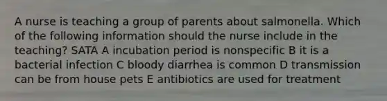 A nurse is teaching a group of parents about salmonella. Which of the following information should the nurse include in the teaching? SATA A incubation period is nonspecific B it is a bacterial infection C bloody diarrhea is common D transmission can be from house pets E antibiotics are used for treatment