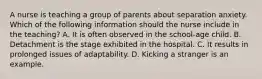 A nurse is teaching a group of parents about separation anxiety. Which of the following information should the nurse include in the teaching? A. It is often observed in the school-age child. B. Detachment is the stage exhibited in the hospital. C. It results in prolonged issues of adaptability. D. Kicking a stranger is an example.