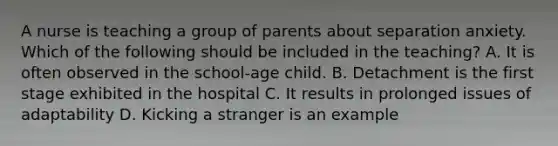 A nurse is teaching a group of parents about separation anxiety. Which of the following should be included in the teaching? A. It is often observed in the school-age child. B. Detachment is the first stage exhibited in the hospital C. It results in prolonged issues of adaptability D. Kicking a stranger is an example