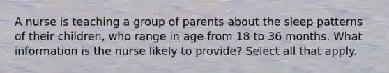 A nurse is teaching a group of parents about the sleep patterns of their children, who range in age from 18 to 36 months. What information is the nurse likely to provide? Select all that apply.