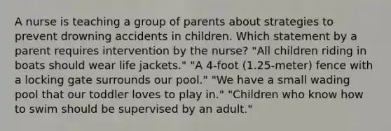 A nurse is teaching a group of parents about strategies to prevent drowning accidents in children. Which statement by a parent requires intervention by the nurse? "All children riding in boats should wear life jackets." "A 4-foot (1.25-meter) fence with a locking gate surrounds our pool." "We have a small wading pool that our toddler loves to play in." "Children who know how to swim should be supervised by an adult."