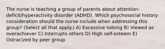 The nurse is teaching a group of parents about​ attention-deficit/hyperactivity disorder​ (ADHD). Which psychosocial history consideration should the nurse include when addressing this​ group? (Select all that​ apply.) A) Excessive talking B) Viewed as overachiever C) Interrupts others D) High​ self-esteem E) Ostracized by peer group