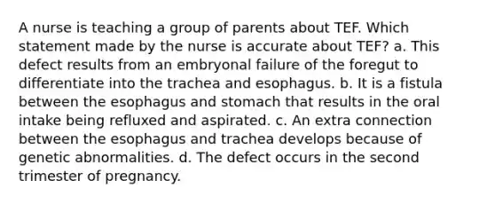 A nurse is teaching a group of parents about TEF. Which statement made by the nurse is accurate about TEF? a. This defect results from an embryonal failure of the foregut to differentiate into the trachea and esophagus. b. It is a fistula between the esophagus and stomach that results in the oral intake being refluxed and aspirated. c. An extra connection between the esophagus and trachea develops because of genetic abnormalities. d. The defect occurs in the second trimester of pregnancy.