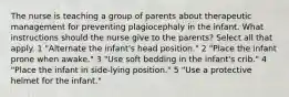 The nurse is teaching a group of parents about therapeutic management for preventing plagiocephaly in the infant. What instructions should the nurse give to the parents? Select all that apply. 1 "Alternate the infant's head position." 2 "Place the infant prone when awake." 3 "Use soft bedding in the infant's crib." 4 "Place the infant in side-lying position." 5 "Use a protective helmet for the infant."