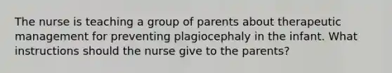 The nurse is teaching a group of parents about therapeutic management for preventing plagiocephaly in the infant. What instructions should the nurse give to the parents?