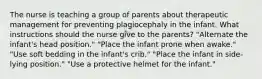 The nurse is teaching a group of parents about therapeutic management for preventing plagiocephaly in the infant. What instructions should the nurse give to the parents? "Alternate the infant's head position." "Place the infant prone when awake." "Use soft bedding in the infant's crib." "Place the infant in side-lying position." "Use a protective helmet for the infant."