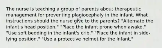 The nurse is teaching a group of parents about therapeutic management for preventing plagiocephaly in the infant. What instructions should the nurse give to the parents? "Alternate the infant's head position." "Place the infant prone when awake." "Use soft bedding in the infant's crib." "Place the infant in side-lying position." "Use a protective helmet for the infant."