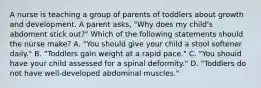 A nurse is teaching a group of parents of toddlers about growth and development. A parent asks, "Why does my child's abdoment stick out?" Which of the following statements should the nurse make? A. "You should give your child a stool softener daily." B. "Toddlers gain weight at a rapid pace." C. "You should have your child assessed for a spinal deformity." D. "Toddlers do not have well-developed abdominal muscles."