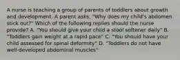 A nurse is teaching a group of parents of toddlers about growth and development. A parent asks, "Why does my child's abdomen stick out?" Which of the following replies should the nurse provide? A. "You should give your child a stool softener daily" B. "Toddlers gain weight at a rapid pace" C. "You should have your child assessed for spinal deformity" D. "Toddlers do not have well-developed abdominal muscles"