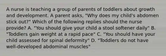 A nurse is teaching a group of parents of toddlers about growth and development. A parent asks, "Why does my child's abdomen stick out?" Which of the following replies should the nurse provide? A. "You should give your child a stool softener daily" B. "Toddlers gain weight at a rapid pace" C. "You should have your child assessed for spinal deformity" D. "Toddlers do not have well-developed abdominal muscles"