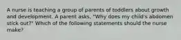 A nurse is teaching a group of parents of toddlers about growth and development. A parent asks, "Why does my child's abdomen stick out?" Which of the following statements should the nurse make?