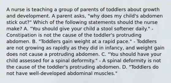 A nurse is teaching a group of parents of toddlers about growth and development. A parent asks, "why does my child's abdomen stick out?" Which of the following statements should the nurse make? A. "You should give your child a stool softener daily." - Constipation is not the cause of the toddler's protruding abdomen. B. "Toddlers gain weight at a rapid pace." - Toddlers are not growing as rapidly as they did in infancy, and weight gain does not cause a protruding abdomen. C. "You should have your child assessed for a spinal deformity." - A spinal deformity is not the cause of the toddler's protruding abdomen. D. "Toddlers do not have well-developed abdominal muscles."