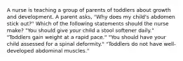 A nurse is teaching a group of parents of toddlers about growth and development. A parent asks, "Why does my child's abdomen stick out?" Which of the following statements should the nurse make? "You should give your child a stool softener daily." "Toddlers gain weight at a rapid pace." "You should have your child assessed for a spinal deformity." "Toddlers do not have well-developed abdominal muscles."