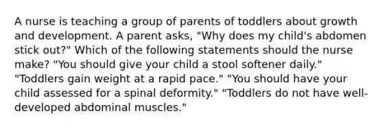 A nurse is teaching a group of parents of toddlers about growth and development. A parent asks, "Why does my child's abdomen stick out?" Which of the following statements should the nurse make? "You should give your child a stool softener daily." "Toddlers gain weight at a rapid pace." "You should have your child assessed for a spinal deformity." "Toddlers do not have well-developed abdominal muscles."