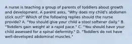 A nurse is teaching a group of parents of toddlers about growth and development. A parent asks, "Why does my child's abdomen stick out?" Which of the following replies should the nurse provide? A. "You should give your child a stool softener daily." B. "Toddlers gain weight at a rapid pace." C. "You should have your child assessed for a spinal deformity." D. "Toddlers do not have well-developed abdominal muscles."