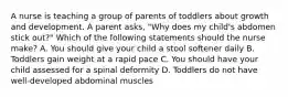 A nurse is teaching a group of parents of toddlers about growth and development. A parent asks, "Why does my child's abdomen stick out?" Which of the following statements should the nurse make? A. You should give your child a stool softener daily B. Toddlers gain weight at a rapid pace C. You should have your child assessed for a spinal deformity D. Toddlers do not have well-developed abdominal muscles