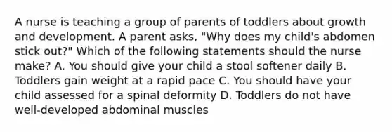 A nurse is teaching a group of parents of toddlers about growth and development. A parent asks, "Why does my child's abdomen stick out?" Which of the following statements should the nurse make? A. You should give your child a stool softener daily B. Toddlers gain weight at a rapid pace C. You should have your child assessed for a spinal deformity D. Toddlers do not have well-developed abdominal muscles