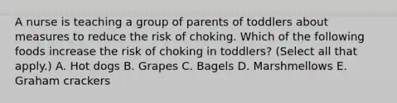 A nurse is teaching a group of parents of toddlers about measures to reduce the risk of choking. Which of the following foods increase the risk of choking in toddlers? (Select all that apply.) A. Hot dogs B. Grapes C. Bagels D. Marshmellows E. Graham crackers