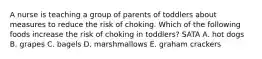 A nurse is teaching a group of parents of toddlers about measures to reduce the risk of choking. Which of the following foods increase the risk of choking in toddlers? SATA A. hot dogs B. grapes C. bagels D. marshmallows E. graham crackers