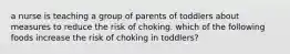 a nurse is teaching a group of parents of toddlers about measures to reduce the risk of choking. which of the following foods increase the risk of choking in toddlers?