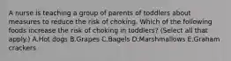 A nurse is teaching a group of parents of toddlers about measures to reduce the risk of choking. Which of the following foods increase the risk of choking in toddlers? (Select all that apply.) A.Hot dogs B.Grapes C.Bagels D.Marshmallows E.Graham crackers