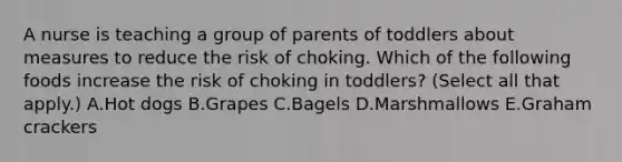 A nurse is teaching a group of parents of toddlers about measures to reduce the risk of choking. Which of the following foods increase the risk of choking in toddlers? (Select all that apply.) A.Hot dogs B.Grapes C.Bagels D.Marshmallows E.Graham crackers