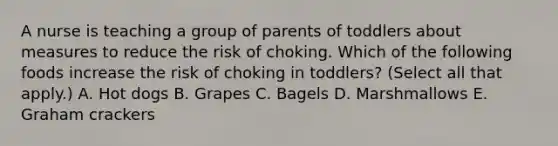 A nurse is teaching a group of parents of toddlers about measures to reduce the risk of choking. Which of the following foods increase the risk of choking in toddlers? (Select all that apply.) A. Hot dogs B. Grapes C. Bagels D. Marshmallows E. Graham crackers