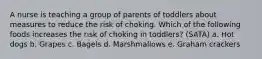 A nurse is teaching a group of parents of toddlers about measures to reduce the risk of choking. Which of the following foods increases the risk of choking in toddlers? (SATA) a. Hot dogs b. Grapes c. Bagels d. Marshmallows e. Graham crackers