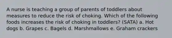 A nurse is teaching a group of parents of toddlers about measures to reduce the risk of choking. Which of the following foods increases the risk of choking in toddlers? (SATA) a. Hot dogs b. Grapes c. Bagels d. Marshmallows e. Graham crackers