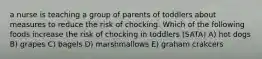 a nurse is teaching a group of parents of toddlers about measures to reduce the risk of chocking. Which of the following foods increase the risk of chocking in toddlers (SATA) A) hot dogs B) grapes C) bagels D) marshmallows E) graham crakcers