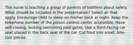 The nurse is teaching a group of parents of toddlers about safety. What should be included in the presentation? Select all that apply. Encourage child to sleep on his/her back at night. Keep the telephone number of the poison control center accessible. Have self-closing, locking swimming pool gates. Use a front-facing car seat placed in the back seat of the car. Cut food into small, bite-size pieces.