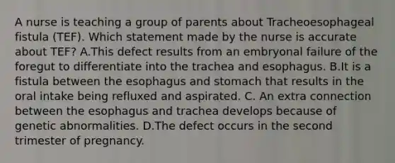 A nurse is teaching a group of parents about Tracheoesophageal fistula (TEF). Which statement made by the nurse is accurate about TEF? A.This defect results from an embryonal failure of the foregut to differentiate into the trachea and esophagus. B.It is a fistula between the esophagus and stomach that results in the oral intake being refluxed and aspirated. C. An extra connection between the esophagus and trachea develops because of genetic abnormalities. D.The defect occurs in the second trimester of pregnancy.