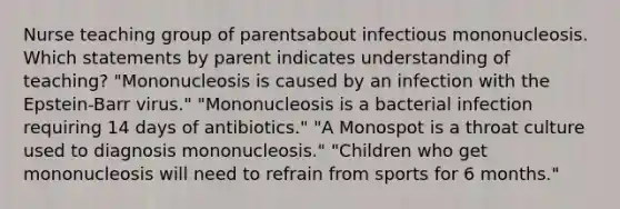 Nurse teaching group of parentsabout infectious mononucleosis. Which statements by parent indicates understanding of teaching? "Mononucleosis is caused by an infection with the Epstein-Barr virus." "Mononucleosis is a bacterial infection requiring 14 days of antibiotics." "A Monospot is a throat culture used to diagnosis mononucleosis." "Children who get mononucleosis will need to refrain from sports for 6 months."