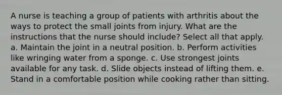 A nurse is teaching a group of patients with arthritis about the ways to protect the small joints from injury. What are the instructions that the nurse should include? Select all that apply. a. Maintain the joint in a neutral position. b. Perform activities like wringing water from a sponge. c. Use strongest joints available for any task. d. Slide objects instead of lifting them. e. Stand in a comfortable position while cooking rather than sitting.